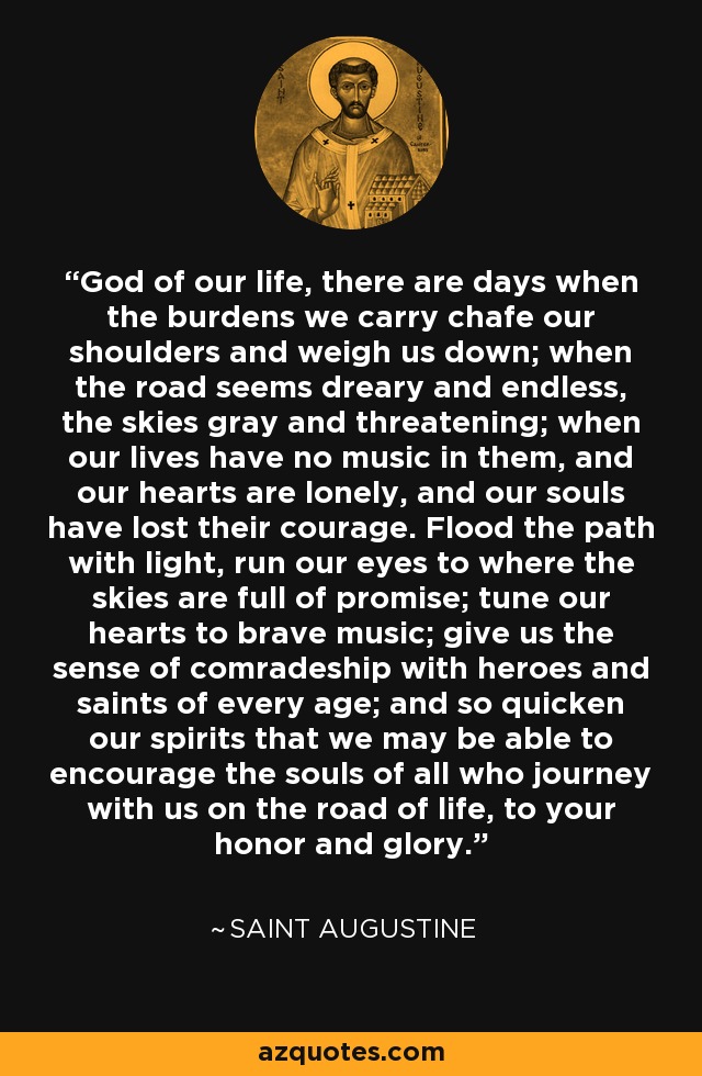 God of our life, there are days when the burdens we carry chafe our shoulders and weigh us down; when the road seems dreary and endless, the skies gray and threatening; when our lives have no music in them, and our hearts are lonely, and our souls have lost their courage. Flood the path with light, run our eyes to where the skies are full of promise; tune our hearts to brave music; give us the sense of comradeship with heroes and saints of every age; and so quicken our spirits that we may be able to encourage the souls of all who journey with us on the road of life, to your honor and glory. - Saint Augustine