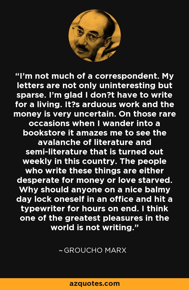 I'm not much of a correspondent. My letters are not only uninteresting but sparse. I'm glad I don?t have to write for a living. It?s arduous work and the money is very uncertain. On those rare occasions when I wander into a bookstore it amazes me to see the avalanche of literature and semi-literature that is turned out weekly in this country. The people who write these things are either desperate for money or love starved. Why should anyone on a nice balmy day lock oneself in an office and hit a typewriter for hours on end. I think one of the greatest pleasures in the world is not writing. - Groucho Marx