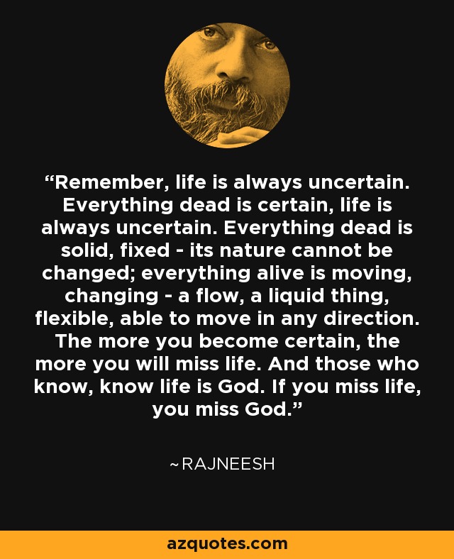 Remember, life is always uncertain. Everything dead is certain, life is always uncertain. Everything dead is solid, fixed - its nature cannot be changed; everything alive is moving, changing - a flow, a liquid thing, flexible, able to move in any direction. The more you become certain, the more you will miss life. And those who know, know life is God. If you miss life, you miss God. - Rajneesh