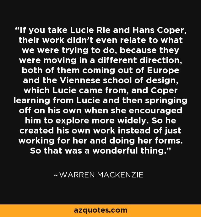 If you take Lucie Rie and Hans Coper, their work didn't even relate to what we were trying to do, because they were moving in a different direction, both of them coming out of Europe and the Viennese school of design, which Lucie came from, and Coper learning from Lucie and then springing off on his own when she encouraged him to explore more widely. So he created his own work instead of just working for her and doing her forms. So that was a wonderful thing. - Warren MacKenzie