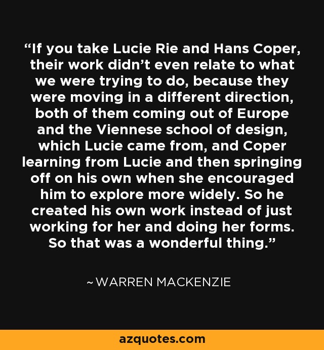If you take Lucie Rie and Hans Coper, their work didn't even relate to what we were trying to do, because they were moving in a different direction, both of them coming out of Europe and the Viennese school of design, which Lucie came from, and Coper learning from Lucie and then springing off on his own when she encouraged him to explore more widely. So he created his own work instead of just working for her and doing her forms. So that was a wonderful thing. - Warren MacKenzie
