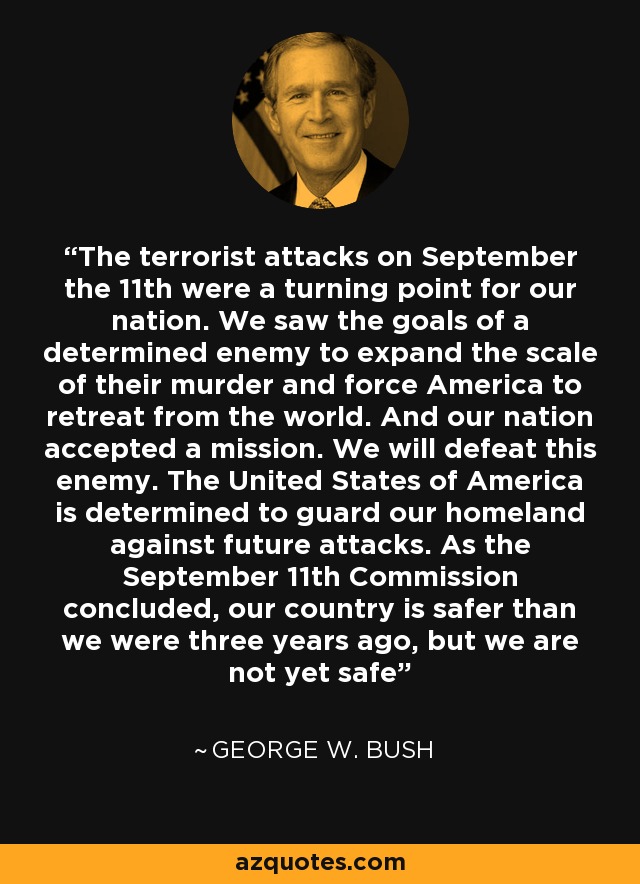 The terrorist attacks on September the 11th were a turning point for our nation. We saw the goals of a determined enemy to expand the scale of their murder and force America to retreat from the world. And our nation accepted a mission. We will defeat this enemy. The United States of America is determined to guard our homeland against future attacks. As the September 11th Commission concluded, our country is safer than we were three years ago, but we are not yet safe - George W. Bush