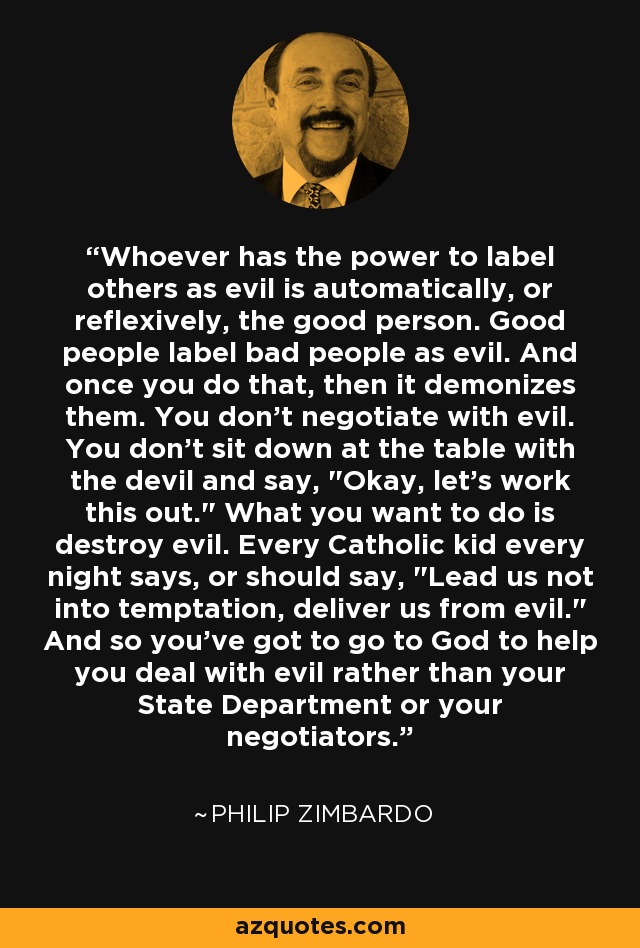 Whoever has the power to label others as evil is automatically, or reflexively, the good person. Good people label bad people as evil. And once you do that, then it demonizes them. You don't negotiate with evil. You don't sit down at the table with the devil and say, 