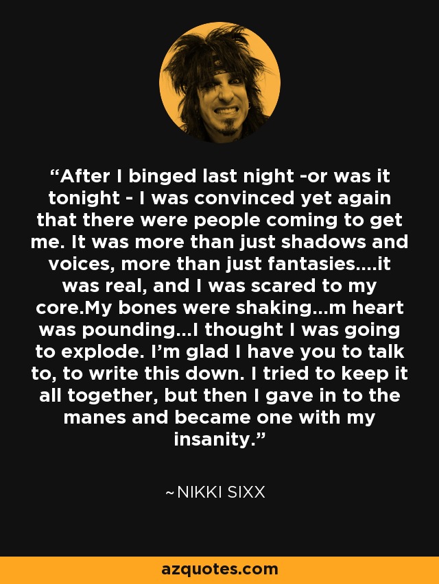 After I binged last night -or was it tonight - I was convinced yet again that there were people coming to get me. It was more than just shadows and voices, more than just fantasies....it was real, and I was scared to my core.My bones were shaking...m heart was pounding...I thought I was going to explode. I'm glad I have you to talk to, to write this down. I tried to keep it all together, but then I gave in to the manes and became one with my insanity. - Nikki Sixx