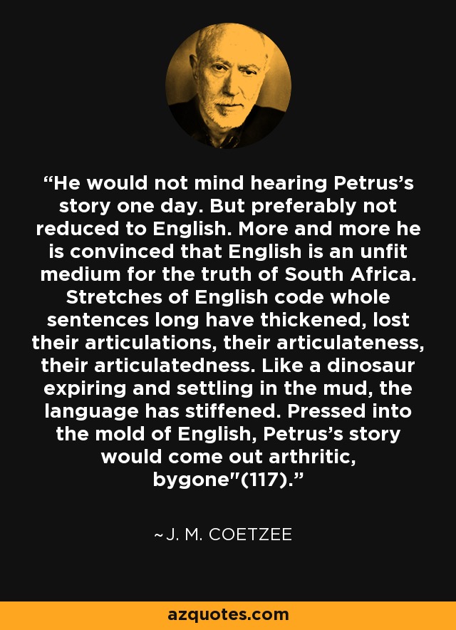 He would not mind hearing Petrus's story one day. But preferably not reduced to English. More and more he is convinced that English is an unfit medium for the truth of South Africa. Stretches of English code whole sentences long have thickened, lost their articulations, their articulateness, their articulatedness. Like a dinosaur expiring and settling in the mud, the language has stiffened. Pressed into the mold of English, Petrus's story would come out arthritic, bygone