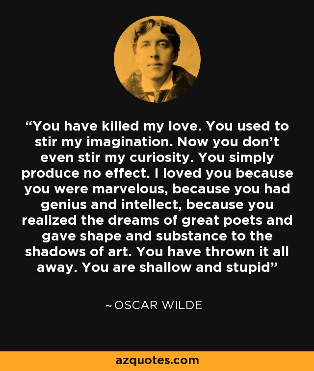 You have killed my love. You used to stir my imagination. Now you don't even stir my curiosity. You simply produce no effect. I loved you because you were marvelous, because you had genius and intellect, because you realized the dreams of great poets and gave shape and substance to the shadows of art. You have thrown it all away. You are shallow and stupid - Oscar Wilde