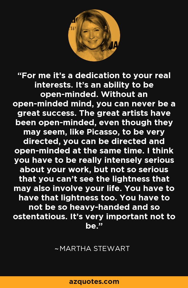 For me it's a dedication to your real interests. It's an ability to be open-minded. Without an open-minded mind, you can never be a great success. The great artists have been open-minded, even though they may seem, like Picasso, to be very directed, you can be directed and open-minded at the same time. I think you have to be really intensely serious about your work, but not so serious that you can't see the lightness that may also involve your life. You have to have that lightness too. You have to not be so heavy-handed and so ostentatious. It's very important not to be. - Martha Stewart