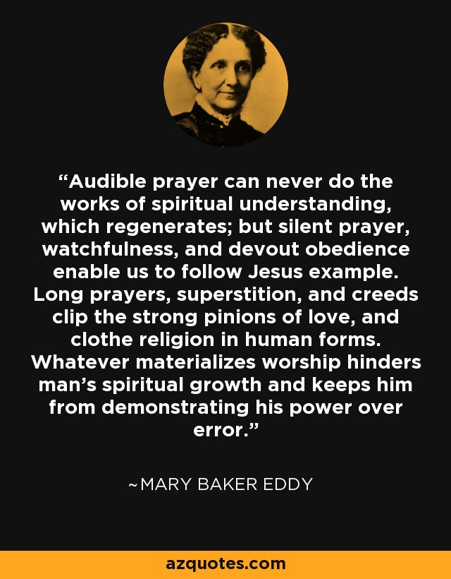 Audible prayer can never do the works of spiritual understanding, which regenerates; but silent prayer, watchfulness, and devout obedience enable us to follow Jesus example. Long prayers, superstition, and creeds clip the strong pinions of love, and clothe religion in human forms. Whatever materializes worship hinders man's spiritual growth and keeps him from demonstrating his power over error. - Mary Baker Eddy