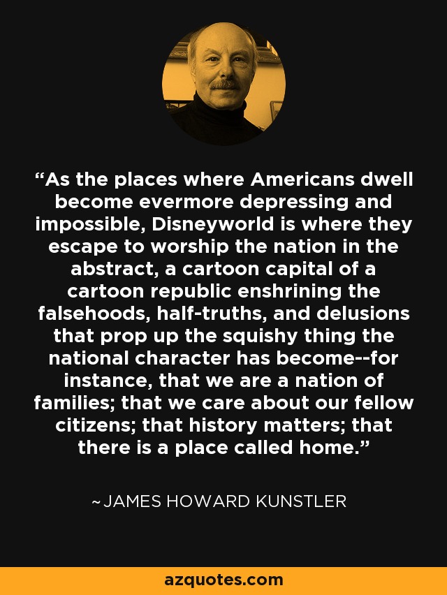 As the places where Americans dwell become evermore depressing and impossible, Disneyworld is where they escape to worship the nation in the abstract, a cartoon capital of a cartoon republic enshrining the falsehoods, half-truths, and delusions that prop up the squishy thing the national character has become--for instance, that we are a nation of families; that we care about our fellow citizens; that history matters; that there is a place called home. - James Howard Kunstler
