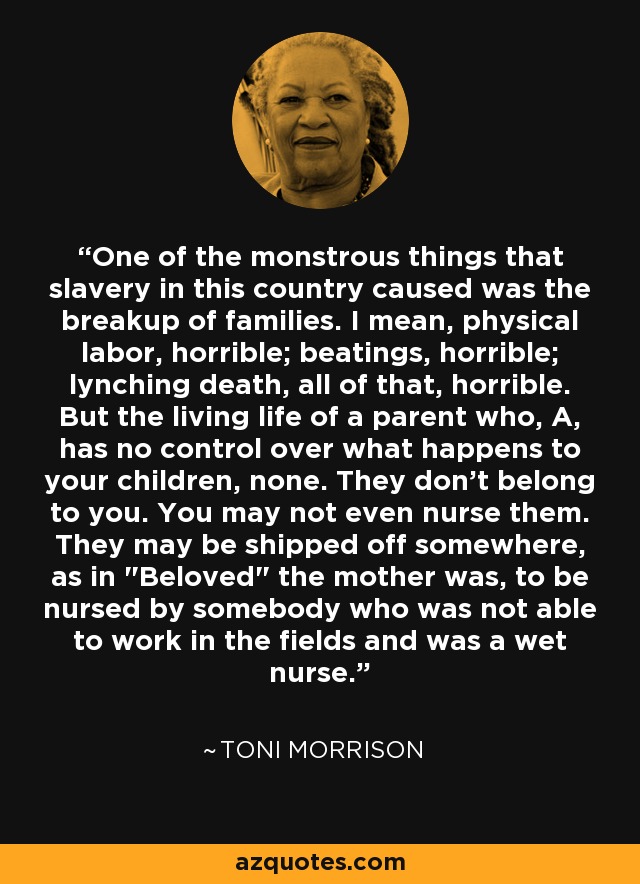 One of the monstrous things that slavery in this country caused was the breakup of families. I mean, physical labor, horrible; beatings, horrible; lynching death, all of that, horrible. But the living life of a parent who, A, has no control over what happens to your children, none. They don't belong to you. You may not even nurse them. They may be shipped off somewhere, as in 