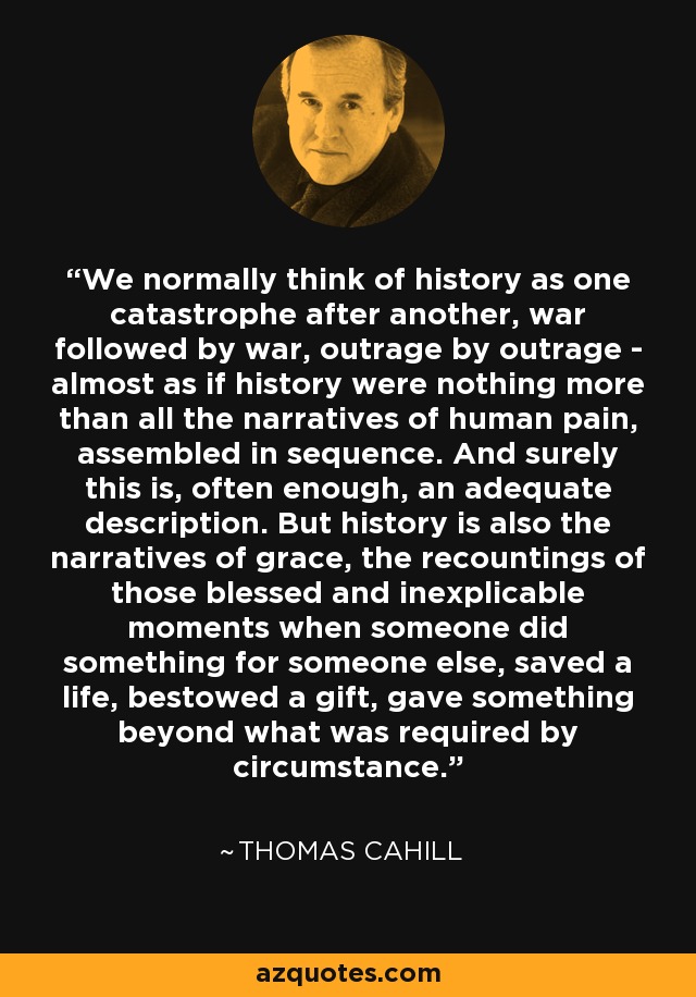 We normally think of history as one catastrophe after another, war followed by war, outrage by outrage - almost as if history were nothing more than all the narratives of human pain, assembled in sequence. And surely this is, often enough, an adequate description. But history is also the narratives of grace, the recountings of those blessed and inexplicable moments when someone did something for someone else, saved a life, bestowed a gift, gave something beyond what was required by circumstance. - Thomas Cahill