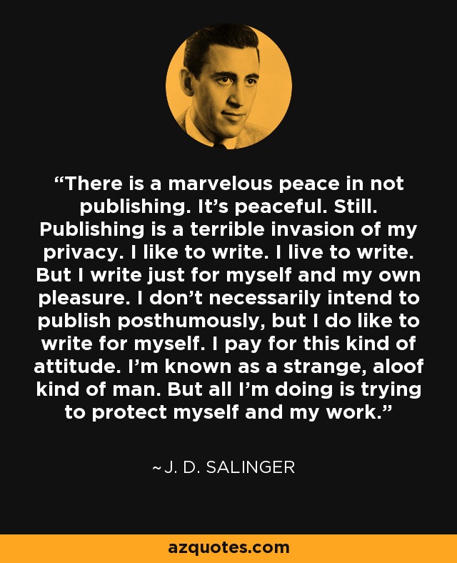 There is a marvelous peace in not publishing. It's peaceful. Still. Publishing is a terrible invasion of my privacy. I like to write. I live to write. But I write just for myself and my own pleasure. I don't necessarily intend to publish posthumously, but I do like to write for myself. I pay for this kind of attitude. I'm known as a strange, aloof kind of man. But all I'm doing is trying to protect myself and my work. - J. D. Salinger