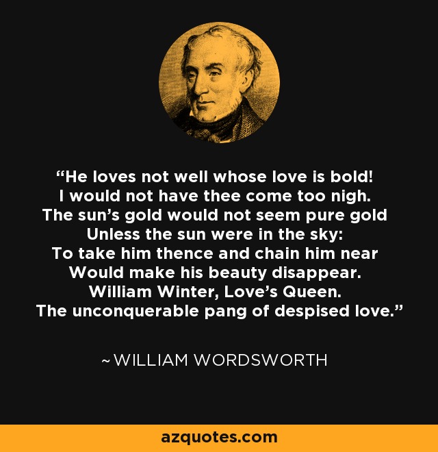 He loves not well whose love is bold! I would not have thee come too nigh. The sun's gold would not seem pure gold Unless the sun were in the sky: To take him thence and chain him near Would make his beauty disappear. William Winter, Love's Queen. The unconquerable pang of despised love. - William Wordsworth