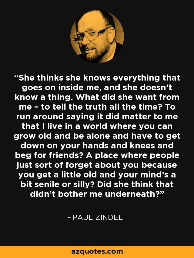 She thinks she knows everything that goes on inside me, and she doesn’t know a thing. What did she want from me – to tell the truth all the time? To run around saying it did matter to me that I live in a world where you can grow old and be alone and have to get down on your hands and knees and beg for friends? A place where people just sort of forget about you because you get a little old and your mind’s a bit senile or silly? Did she think that didn’t bother me underneath? - Paul Zindel