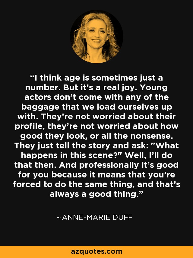 I think age is sometimes just a number. But it's a real joy. Young actors don't come with any of the baggage that we load ourselves up with. They're not worried about their profile, they're not worried about how good they look, or all the nonsense. They just tell the story and ask: 