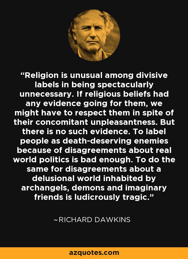 Religion is unusual among divisive labels in being spectacularly unnecessary. If religious beliefs had any evidence going for them, we might have to respect them in spite of their concomitant unpleasantness. But there is no such evidence. To label people as death-deserving enemies because of disagreements about real world politics is bad enough. To do the same for disagreements about a delusional world inhabited by archangels, demons and imaginary friends is ludicrously tragic. - Richard Dawkins