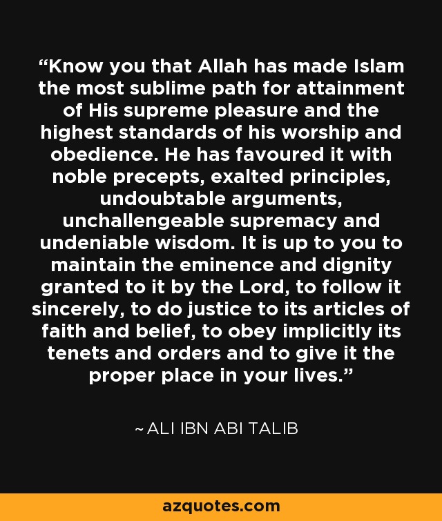 Know you that Allah has made Islam the most sublime path for attainment of His supreme pleasure and the highest standards of his worship and obedience. He has favoured it with noble precepts, exalted principles, undoubtable arguments, unchallengeable supremacy and undeniable wisdom. It is up to you to maintain the eminence and dignity granted to it by the Lord, to follow it sincerely, to do justice to its articles of faith and belief, to obey implicitly its tenets and orders and to give it the proper place in your lives. - Ali ibn Abi Talib