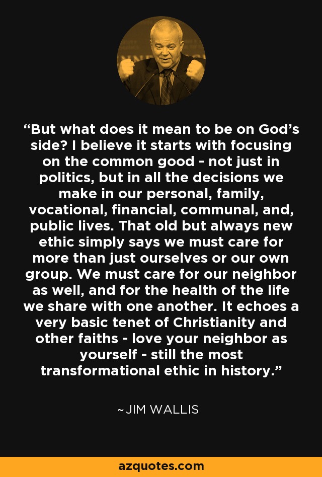 But what does it mean to be on God's side? I believe it starts with focusing on the common good - not just in politics, but in all the decisions we make in our personal, family, vocational, financial, communal, and, public lives. That old but always new ethic simply says we must care for more than just ourselves or our own group. We must care for our neighbor as well, and for the health of the life we share with one another. It echoes a very basic tenet of Christianity and other faiths - love your neighbor as yourself - still the most transformational ethic in history. - Jim Wallis