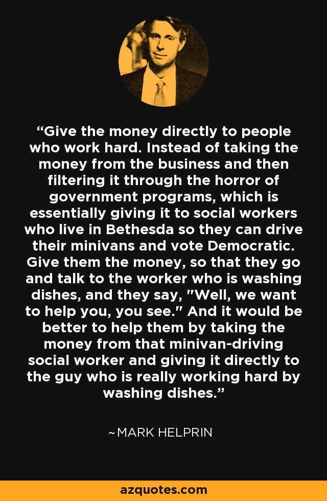 Give the money directly to people who work hard. Instead of taking the money from the business and then filtering it through the horror of government programs, which is essentially giving it to social workers who live in Bethesda so they can drive their minivans and vote Democratic. Give them the money, so that they go and talk to the worker who is washing dishes, and they say, 