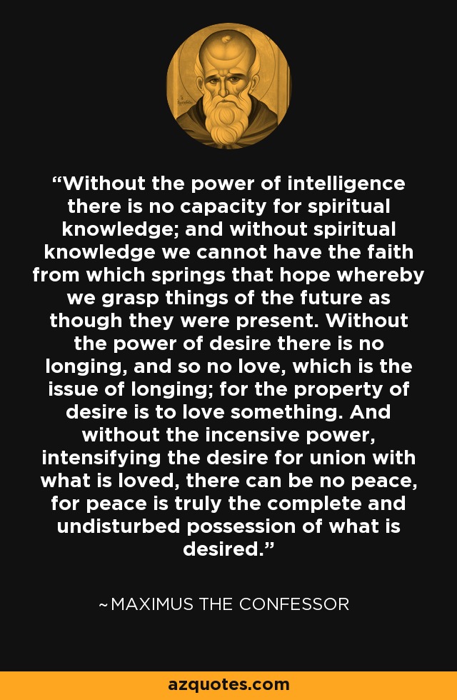 Without the power of intelligence there is no capacity for spiritual knowledge; and without spiritual knowledge we cannot have the faith from which springs that hope whereby we grasp things of the future as though they were present. Without the power of desire there is no longing, and so no love, which is the issue of longing; for the property of desire is to love something. And without the incensive power, intensifying the desire for union with what is loved, there can be no peace, for peace is truly the complete and undisturbed possession of what is desired. - Maximus the Confessor