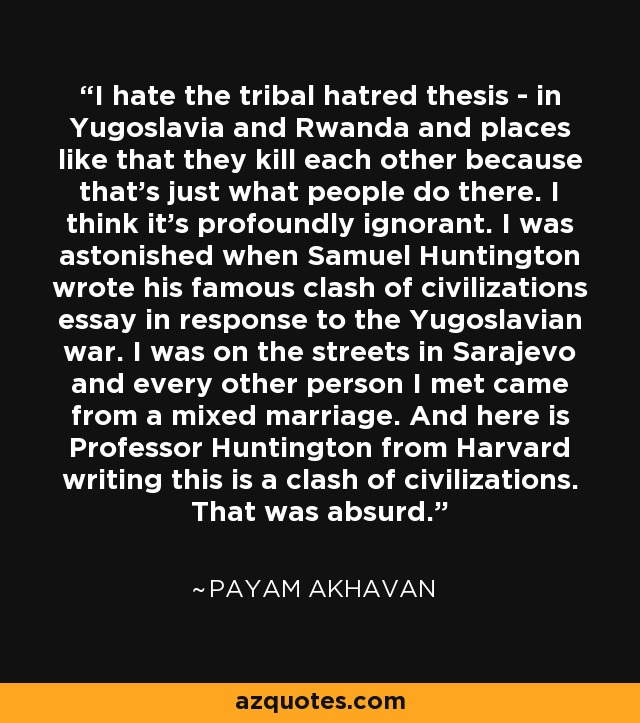 I hate the tribal hatred thesis - in Yugoslavia and Rwanda and places like that they kill each other because that's just what people do there. I think it's profoundly ignorant. I was astonished when Samuel Huntington wrote his famous clash of civilizations essay in response to the Yugoslavian war. I was on the streets in Sarajevo and every other person I met came from a mixed marriage. And here is Professor Huntington from Harvard writing this is a clash of civilizations. That was absurd. - Payam Akhavan