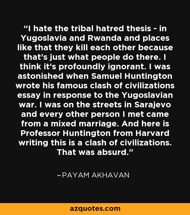 I hate the tribal hatred thesis - in Yugoslavia and Rwanda and places like that they kill each other because that's just what people do there. I think it's profoundly ignorant. I was astonished when Samuel Huntington wrote his famous clash of civilizations essay in response to the Yugoslavian war. I was on the streets in Sarajevo and every other person I met came from a mixed marriage. And here is Professor Huntington from Harvard writing this is a clash of civilizations. That was absurd. - Payam Akhavan