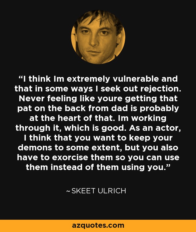 I think Im extremely vulnerable and that in some ways I seek out rejection. Never feeling like youre getting that pat on the back from dad is probably at the heart of that. Im working through it, which is good. As an actor, I think that you want to keep your demons to some extent, but you also have to exorcise them so you can use them instead of them using you. - Skeet Ulrich