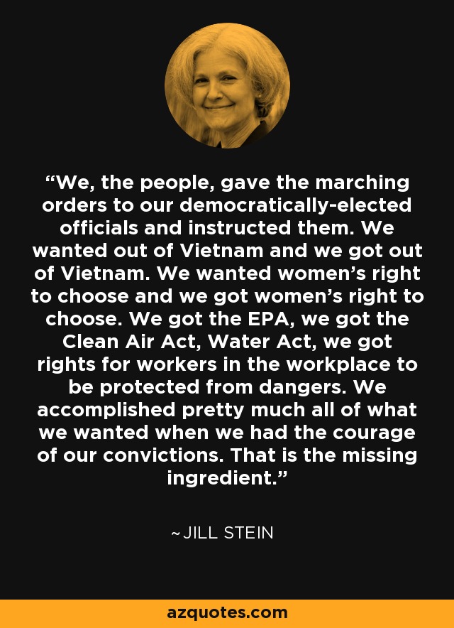 We, the people, gave the marching orders to our democratically-elected officials and instructed them. We wanted out of Vietnam and we got out of Vietnam. We wanted women's right to choose and we got women's right to choose. We got the EPA, we got the Clean Air Act, Water Act, we got rights for workers in the workplace to be protected from dangers. We accomplished pretty much all of what we wanted when we had the courage of our convictions. That is the missing ingredient. - Jill Stein