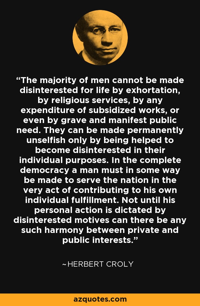 The majority of men cannot be made disinterested for life by exhortation, by religious services, by any expenditure of subsidized works, or even by grave and manifest public need. They can be made permanently unselfish only by being helped to become disinterested in their individual purposes. In the complete democracy a man must in some way be made to serve the nation in the very act of contributing to his own individual fulfillment. Not until his personal action is dictated by disinterested motives can there be any such harmony between private and public interests. - Herbert Croly