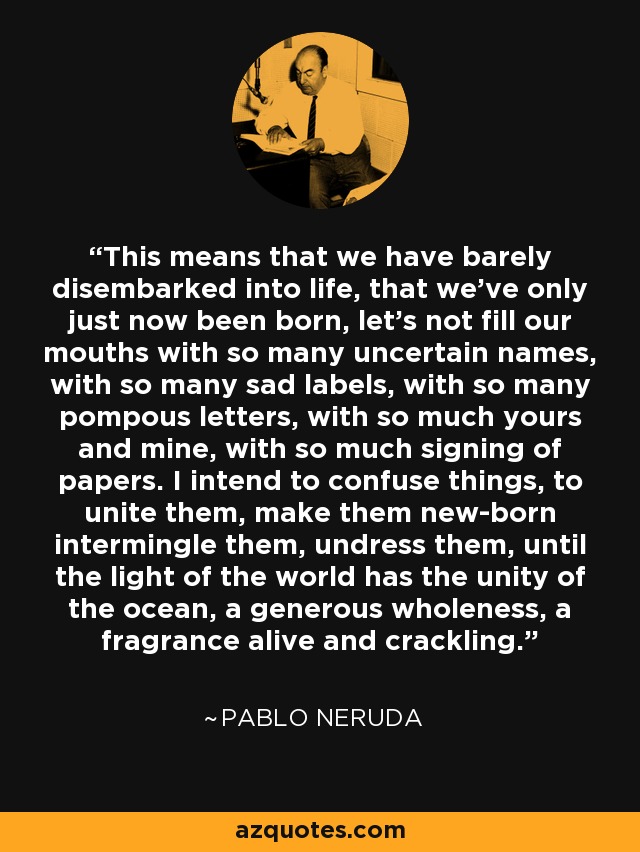 This means that we have barely disembarked into life, that we've only just now been born, let's not fill our mouths with so many uncertain names, with so many sad labels, with so many pompous letters, with so much yours and mine, with so much signing of papers. I intend to confuse things, to unite them, make them new-born intermingle them, undress them, until the light of the world has the unity of the ocean, a generous wholeness, a fragrance alive and crackling. - Pablo Neruda