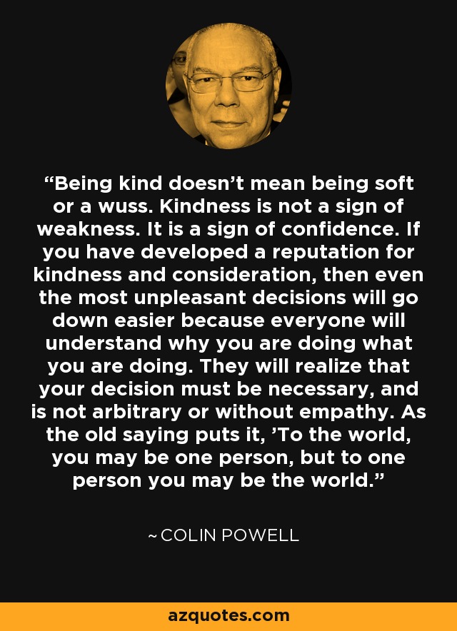 Being kind doesn't mean being soft or a wuss. Kindness is not a sign of weakness. It is a sign of confidence. If you have developed a reputation for kindness and consideration, then even the most unpleasant decisions will go down easier because everyone will understand why you are doing what you are doing. They will realize that your decision must be necessary, and is not arbitrary or without empathy. As the old saying puts it, 'To the world, you may be one person, but to one person you may be the world.' - Colin Powell