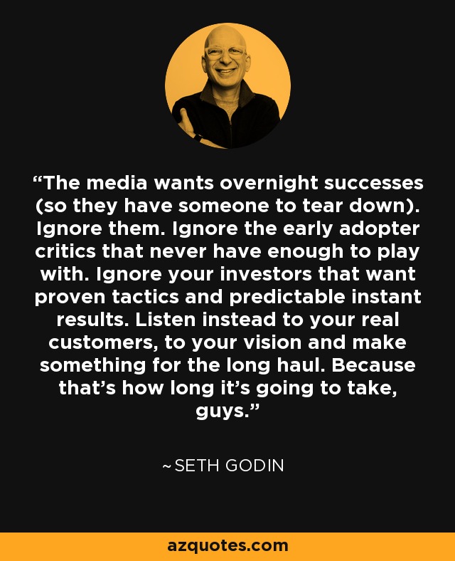 The media wants overnight successes (so they have someone to tear down). Ignore them. Ignore the early adopter critics that never have enough to play with. Ignore your investors that want proven tactics and predictable instant results. Listen instead to your real customers, to your vision and make something for the long haul. Because that's how long it's going to take, guys. - Seth Godin