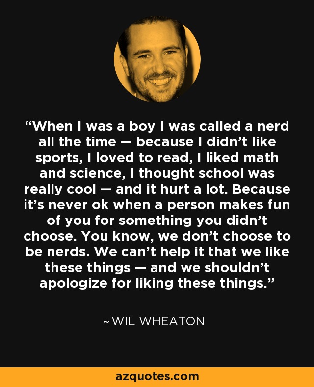 When I was a boy I was called a nerd all the time — because I didn’t like sports, I loved to read, I liked math and science, I thought school was really cool — and it hurt a lot. Because it’s never ok when a person makes fun of you for something you didn’t choose. You know, we don’t choose to be nerds. We can’t help it that we like these things — and we shouldn’t apologize for liking these things. - Wil Wheaton