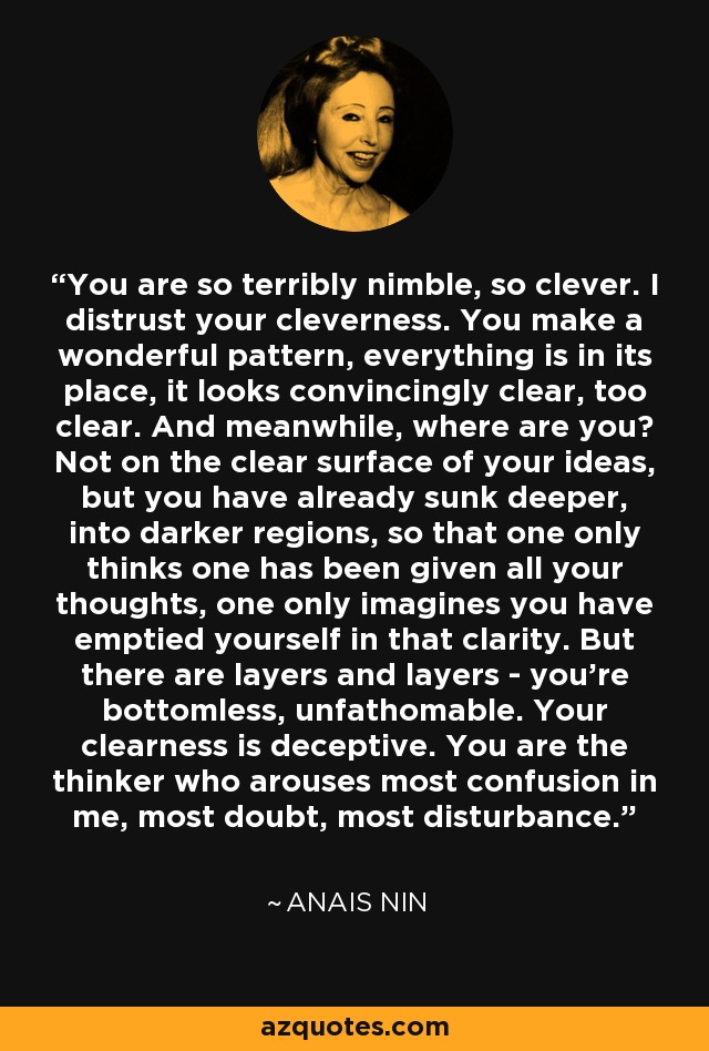 You are so terribly nimble, so clever. I distrust your cleverness. You make a wonderful pattern, everything is in its place, it looks convincingly clear, too clear. And meanwhile, where are you? Not on the clear surface of your ideas, but you have already sunk deeper, into darker regions, so that one only thinks one has been given all your thoughts, one only imagines you have emptied yourself in that clarity. But there are layers and layers - you're bottomless, unfathomable. Your clearness is deceptive. You are the thinker who arouses most confusion in me, most doubt, most disturbance. - Anais Nin