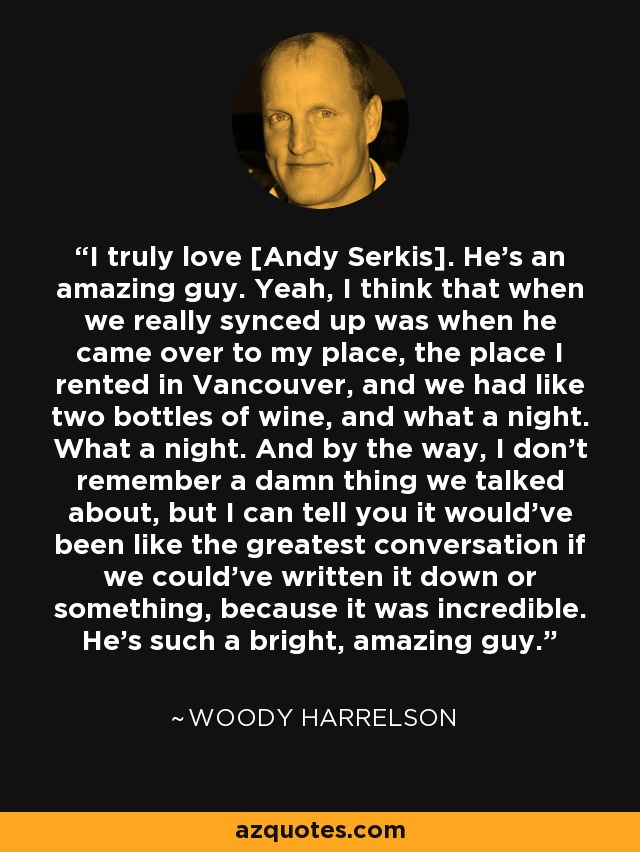 I truly love [Andy Serkis]. He's an amazing guy. Yeah, I think that when we really synced up was when he came over to my place, the place I rented in Vancouver, and we had like two bottles of wine, and what a night. What a night. And by the way, I don't remember a damn thing we talked about, but I can tell you it would've been like the greatest conversation if we could've written it down or something, because it was incredible. He's such a bright, amazing guy. - Woody Harrelson