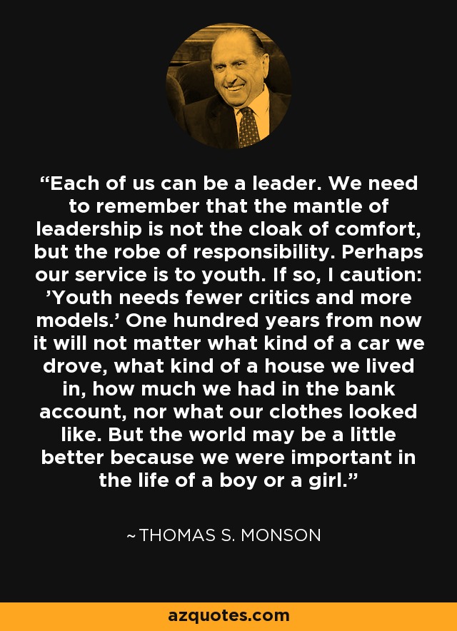 Each of us can be a leader. We need to remember that the mantle of leadership is not the cloak of comfort, but the robe of responsibility. Perhaps our service is to youth. If so, I caution: 'Youth needs fewer critics and more models.' One hundred years from now it will not matter what kind of a car we drove, what kind of a house we lived in, how much we had in the bank account, nor what our clothes looked like. But the world may be a little better because we were important in the life of a boy or a girl. - Thomas S. Monson