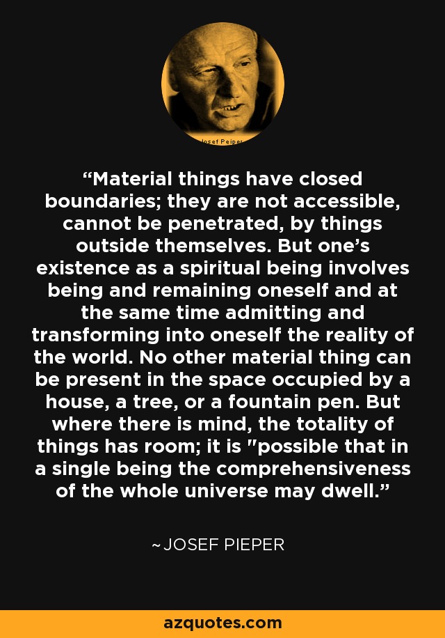 Material things have closed boundaries; they are not accessible, cannot be penetrated, by things outside themselves. But one's existence as a spiritual being involves being and remaining oneself and at the same time admitting and transforming into oneself the reality of the world. No other material thing can be present in the space occupied by a house, a tree, or a fountain pen. But where there is mind, the totality of things has room; it is 