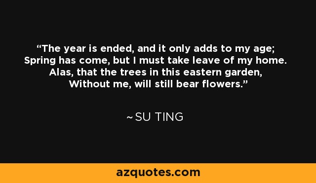 The year is ended, and it only adds to my age; Spring has come, but I must take leave of my home. Alas, that the trees in this eastern garden, Without me, will still bear flowers. - Su Ting