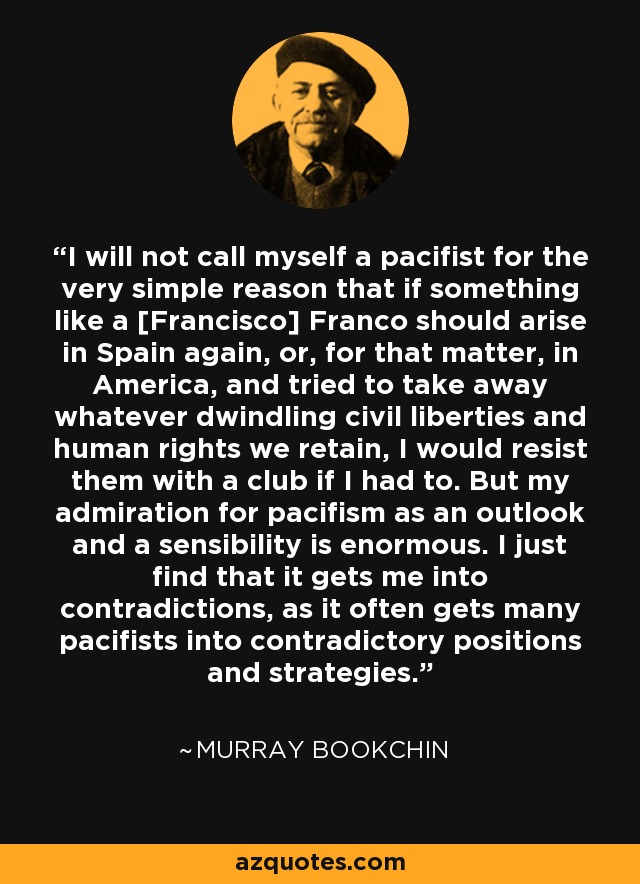 I will not call myself a pacifist for the very simple reason that if something like a [Francisco] Franco should arise in Spain again, or, for that matter, in America, and tried to take away whatever dwindling civil liberties and human rights we retain, I would resist them with a club if I had to. But my admiration for pacifism as an outlook and a sensibility is enormous. I just find that it gets me into contradictions, as it often gets many pacifists into contradictory positions and strategies. - Murray Bookchin