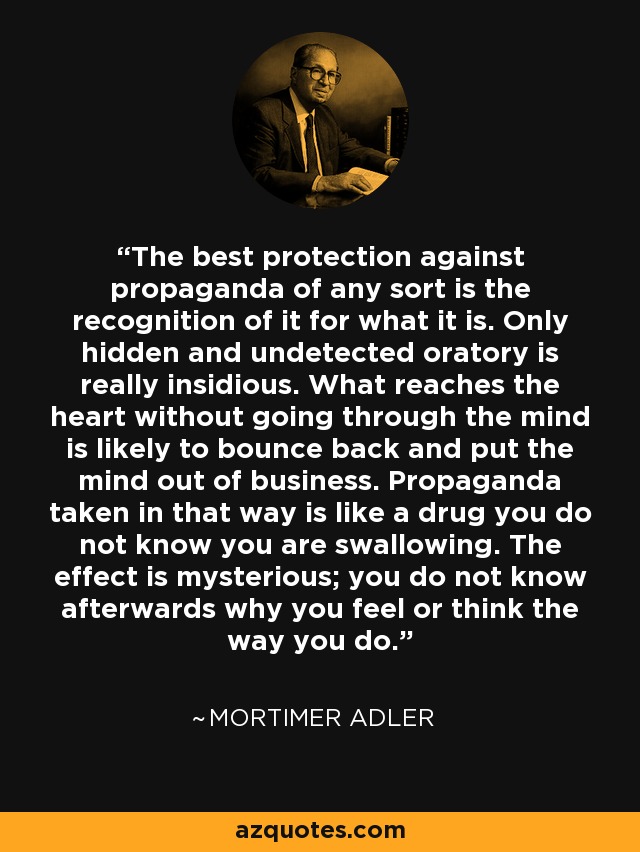 The best protection against propaganda of any sort is the recognition of it for what it is. Only hidden and undetected oratory is really insidious. What reaches the heart without going through the mind is likely to bounce back and put the mind out of business. Propaganda taken in that way is like a drug you do not know you are swallowing. The effect is mysterious; you do not know afterwards why you feel or think the way you do. - Mortimer Adler