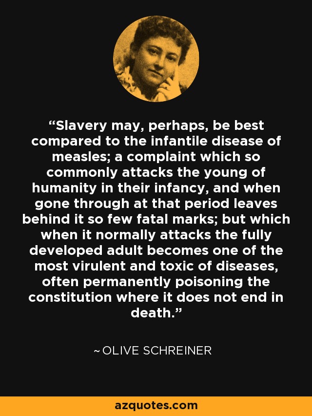Slavery may, perhaps, be best compared to the infantile disease of measles; a complaint which so commonly attacks the young of humanity in their infancy, and when gone through at that period leaves behind it so few fatal marks; but which when it normally attacks the fully developed adult becomes one of the most virulent and toxic of diseases, often permanently poisoning the constitution where it does not end in death. - Olive Schreiner