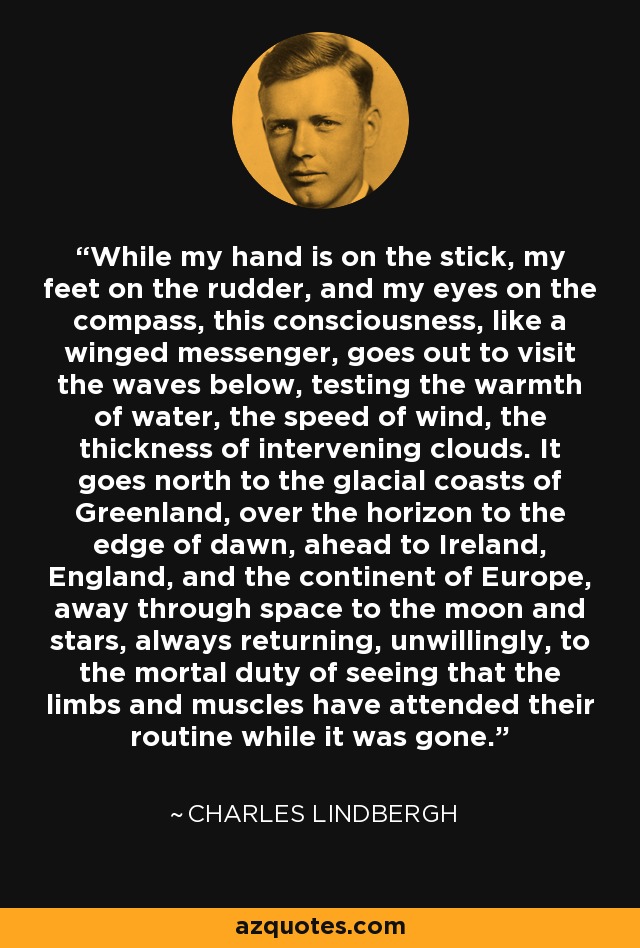 While my hand is on the stick, my feet on the rudder, and my eyes on the compass, this consciousness, like a winged messenger, goes out to visit the waves below, testing the warmth of water, the speed of wind, the thickness of intervening clouds. It goes north to the glacial coasts of Greenland, over the horizon to the edge of dawn, ahead to Ireland, England, and the continent of Europe, away through space to the moon and stars, always returning, unwillingly, to the mortal duty of seeing that the limbs and muscles have attended their routine while it was gone. - Charles Lindbergh