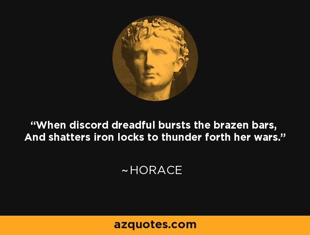 When discord dreadful bursts the brazen bars, And shatters iron locks to thunder forth her wars. - Horace