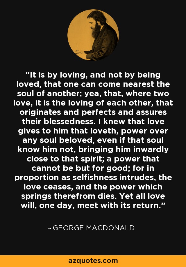 It is by loving, and not by being loved, that one can come nearest the soul of another; yea, that, where two love, it is the loving of each other, that originates and perfects and assures their blessedness. I knew that love gives to him that loveth, power over any soul beloved, even if that soul know him not, bringing him inwardly close to that spirit; a power that cannot be but for good; for in proportion as selfishness intrudes, the love ceases, and the power which springs therefrom dies. Yet all love will, one day, meet with its return. - George MacDonald