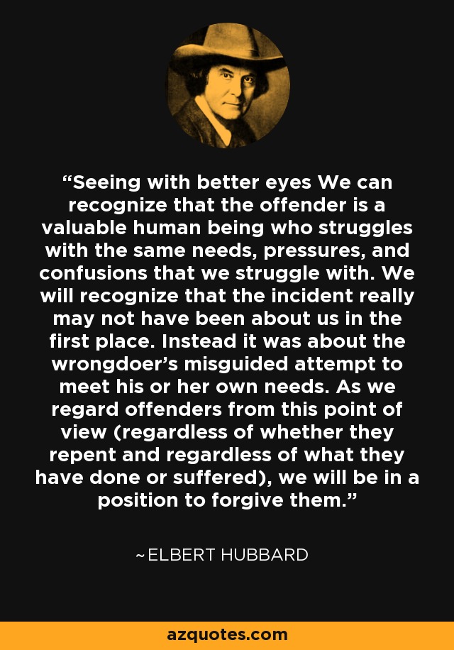 Seeing with better eyes We can recognize that the offender is a valuable human being who struggles with the same needs, pressures, and confusions that we struggle with. We will recognize that the incident really may not have been about us in the first place. Instead it was about the wrongdoer's misguided attempt to meet his or her own needs. As we regard offenders from this point of view (regardless of whether they repent and regardless of what they have done or suffered), we will be in a position to forgive them. - Elbert Hubbard