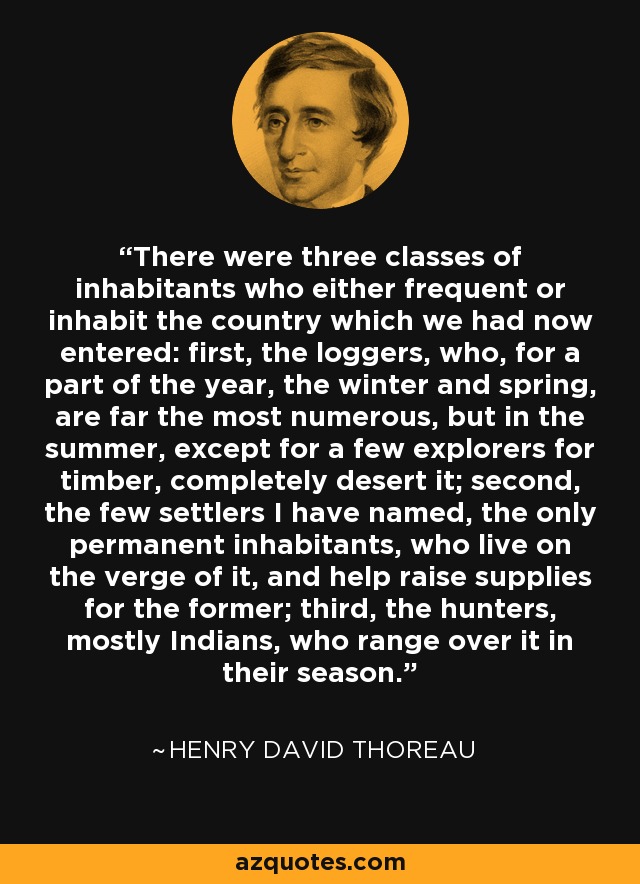 There were three classes of inhabitants who either frequent or inhabit the country which we had now entered: first, the loggers, who, for a part of the year, the winter and spring, are far the most numerous, but in the summer, except for a few explorers for timber, completely desert it; second, the few settlers I have named, the only permanent inhabitants, who live on the verge of it, and help raise supplies for the former; third, the hunters, mostly Indians, who range over it in their season. - Henry David Thoreau