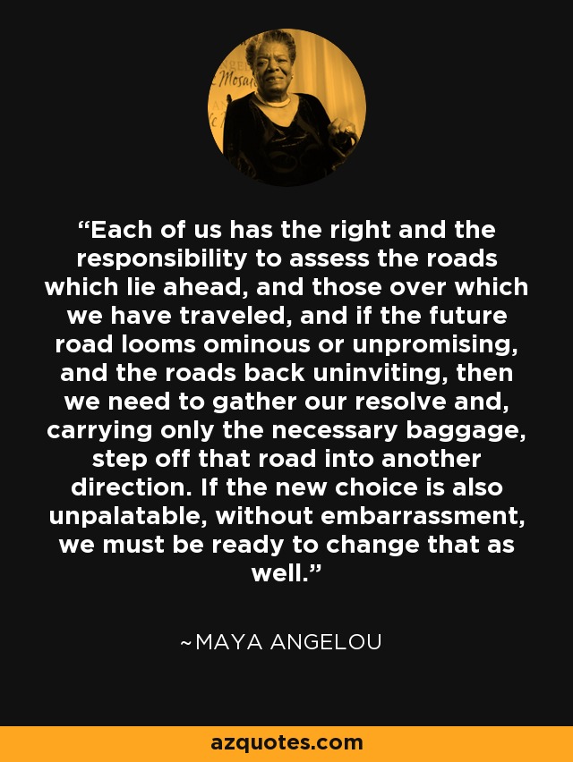 Each of us has the right and the responsibility to assess the roads which lie ahead, and those over which we have traveled, and if the future road looms ominous or unpromising, and the roads back uninviting, then we need to gather our resolve and, carrying only the necessary baggage, step off that road into another direction. If the new choice is also unpalatable, without embarrassment, we must be ready to change that as well. - Maya Angelou