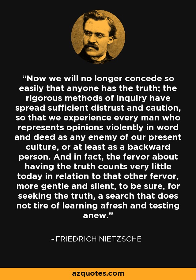 Now we will no longer concede so easily that anyone has the truth; the rigorous methods of inquiry have spread sufficient distrust and caution, so that we experience every man who represents opinions violently in word and deed as any enemy of our present culture, or at least as a backward person. And in fact, the fervor about having the truth counts very little today in relation to that other fervor, more gentle and silent, to be sure, for seeking the truth, a search that does not tire of learning afresh and testing anew. - Friedrich Nietzsche