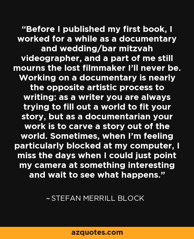 Before I published my first book, I worked for a while as a documentary and wedding/bar mitzvah videographer, and a part of me still mourns the lost filmmaker I'll never be. Working on a documentary is nearly the opposite artistic process to writing: as a writer you are always trying to fill out a world to fit your story, but as a documentarian your work is to carve a story out of the world. Sometimes, when I'm feeling particularly blocked at my computer, I miss the days when I could just point my camera at something interesting and wait to see what happens. - Stefan Merrill Block