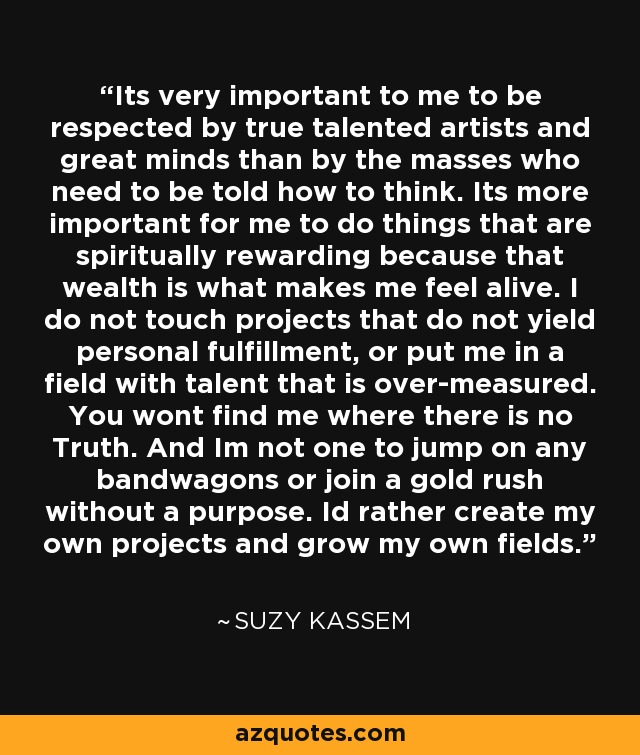 Its very important to me to be respected by true talented artists and great minds than by the masses who need to be told how to think. Its more important for me to do things that are spiritually rewarding because that wealth is what makes me feel alive. I do not touch projects that do not yield personal fulfillment, or put me in a field with talent that is over-measured. You wont find me where there is no Truth. And Im not one to jump on any bandwagons or join a gold rush without a purpose. Id rather create my own projects and grow my own fields. - Suzy Kassem